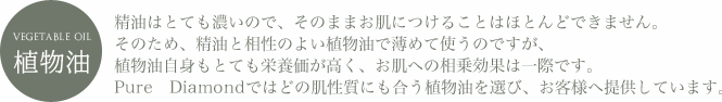 vegetable oil 植物油 精油はとても濃いので、そのままお肌につけることはほとんどできません。そのため、精油と相性のよい植物油で薄めて使うのですが、植物油自身もとても栄養価が高く、お肌への相乗効果は一際です。Pure Diamondではどの肌性質にも合う植物油を選び、お客様へ提供しています。