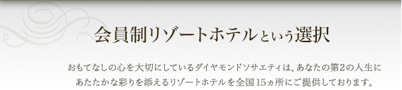会員制リゾートホテルという選択 おもてなしの心を大切にしているダイヤモンドソサエティは、あなたの第2の人生にあたたかな彩りを添えるリゾートホテルを全国15ヵ所にご提供しております。