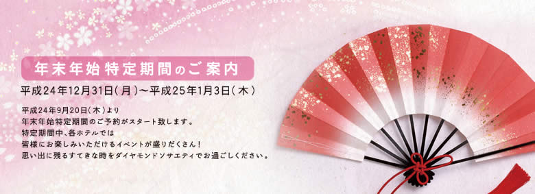 2012年 年末年始特定期間のご案内/平成24年12月31日(月)〜平成25年1月3日(木)/平成24年9月20日(木)より年末年始特定期間のご予約がスタート致します。特定期間中、各ホテルでは皆様にお楽しみいただけるイベントが盛りだくさん!思い出に残るすてきな時をダイヤモンドソサエティでお過ごしください。
