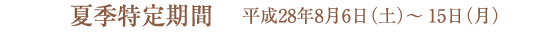 夏季特定期間のご案内/平成28年8月6日(土)〜15日(月)